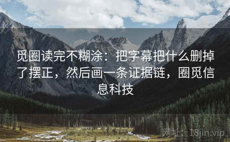觅圈读完不糊涂：把字幕把什么删掉了摆正，然后画一条证据链，圈觅信息科技