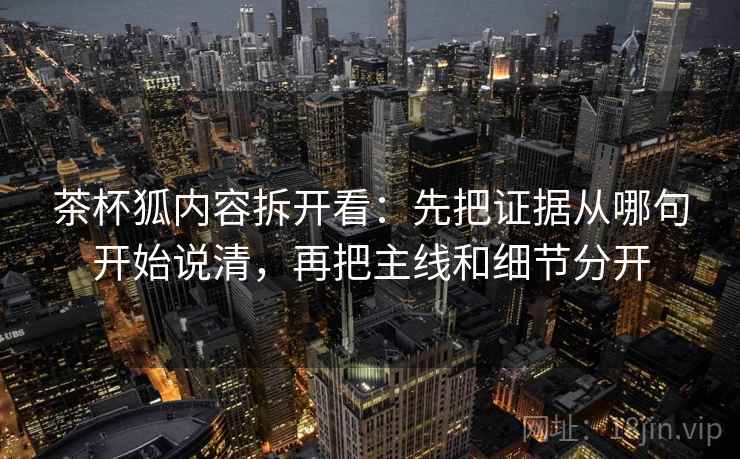 茶杯狐内容拆开看：先把证据从哪句开始说清，再把主线和细节分开
