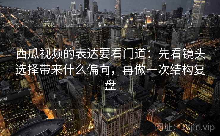 西瓜视频的表达要看门道：先看镜头选择带来什么偏向，再做一次结构复盘
