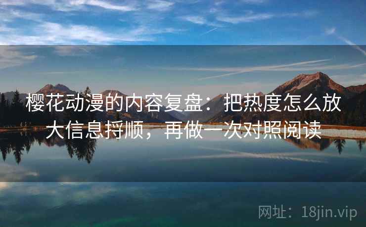 樱花动漫的内容复盘：把热度怎么放大信息捋顺，再做一次对照阅读