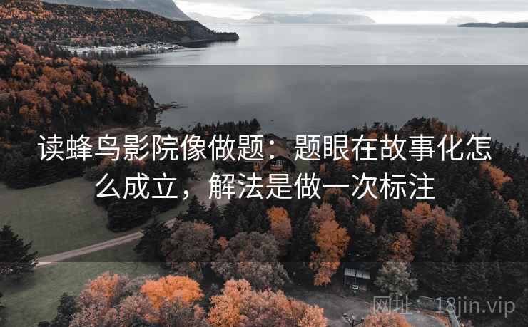 读蜂鸟影院像做题：题眼在故事化怎么成立，解法是做一次标注