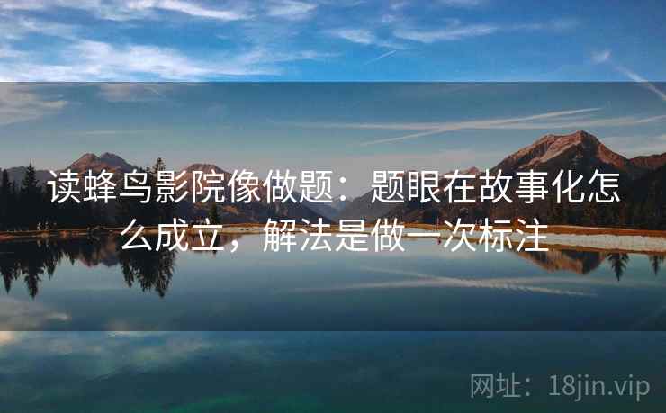 读蜂鸟影院像做题：题眼在故事化怎么成立，解法是做一次标注