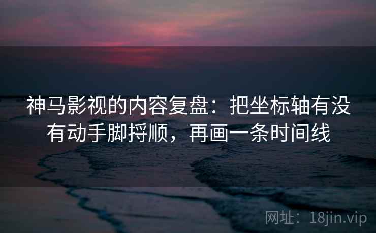 神马影视的内容复盘：把坐标轴有没有动手脚捋顺，再画一条时间线