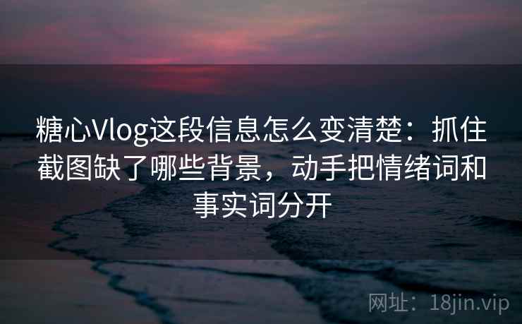 糖心Vlog这段信息怎么变清楚：抓住截图缺了哪些背景，动手把情绪词和事实词分开