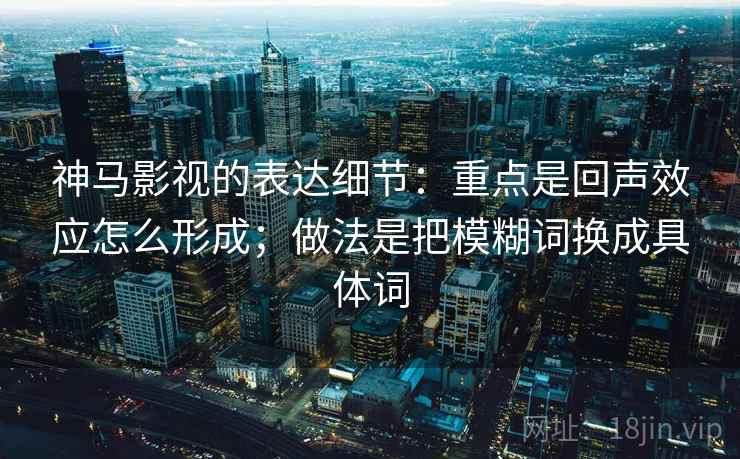 神马影视的表达细节：重点是回声效应怎么形成；做法是把模糊词换成具体词