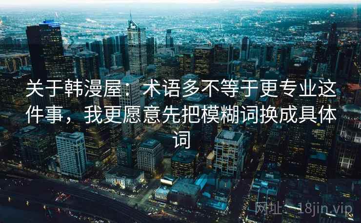 关于韩漫屋：术语多不等于更专业这件事，我更愿意先把模糊词换成具体词